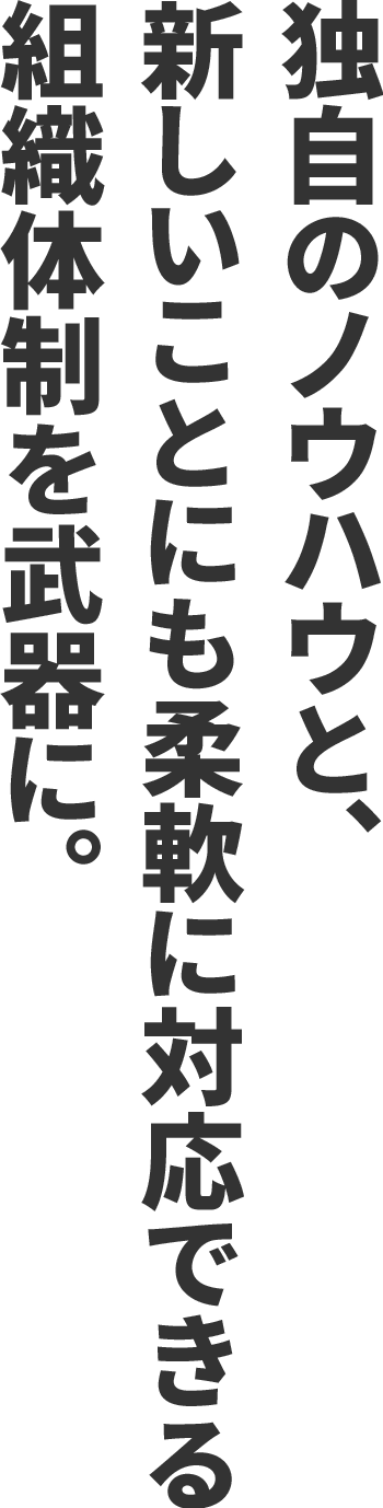 独自のノウハウと、新しいことにも柔軟に対応できる組織体制を武器に。